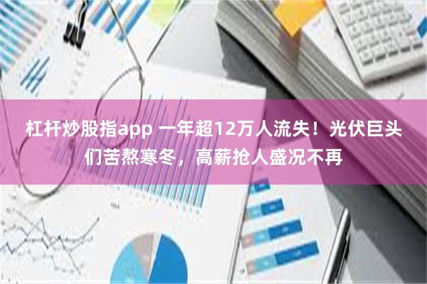 杠杆炒股指app 一年超12万人流失！光伏巨头们苦熬寒冬，高薪抢人盛况不再