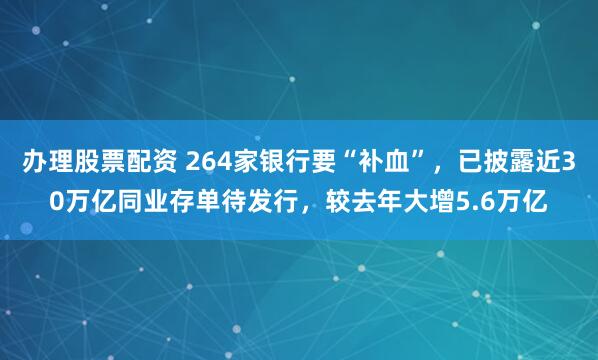 办理股票配资 264家银行要“补血”，已披露近30万亿同业存单待发行，较去年大增5.6万亿