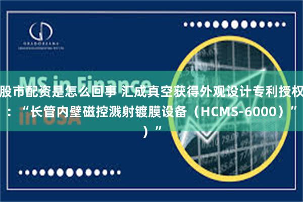 股市配资是怎么回事 汇成真空获得外观设计专利授权：“长管内壁磁控溅射镀膜设备（HCMS-6000）”