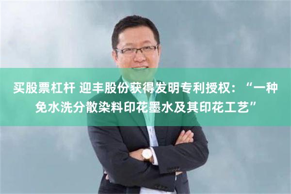 买股票杠杆 迎丰股份获得发明专利授权：“一种免水洗分散染料印花墨水及其印花工艺”