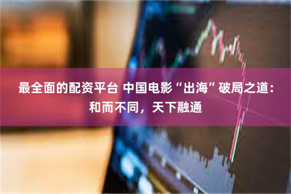 最全面的配资平台 中国电影“出海”破局之道：和而不同，天下融通