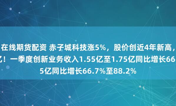 在线期货配资 赤子城科技涨5%，股价创近4年新高，市值重回百亿！一季度创新业务收入1.55亿至1.75亿同比增长66.7%至88.2%