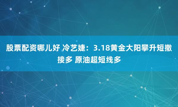 股票配资哪儿好 冷艺婕：3.18黄金大阳攀升短撤接多 原油超短线多