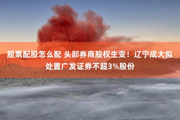 股票配股怎么配 头部券商股权生变！辽宁成大拟处置广发证券不超3%股份