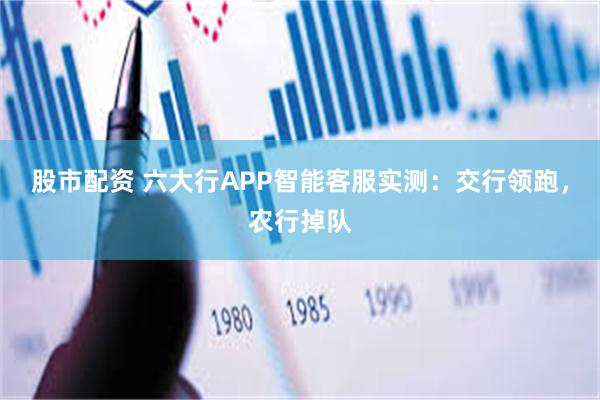 股市配资 六大行APP智能客服实测：交行领跑，农行掉队
