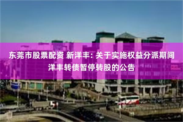 东莞市股票配资 新洋丰: 关于实施权益分派期间洋丰转债暂停转股的公告