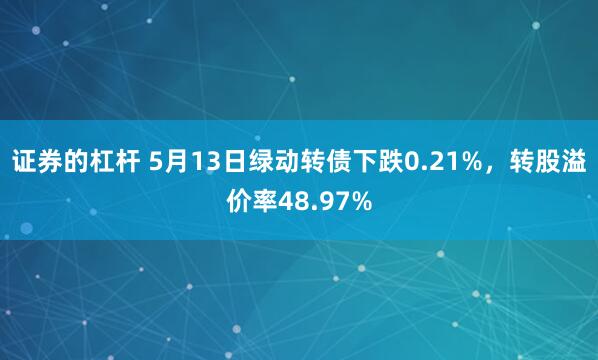 证券的杠杆 5月13日绿动转债下跌0.21%，转股溢价率48.97%