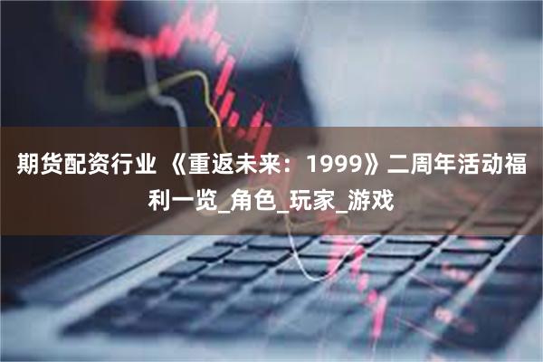 期货配资行业 《重返未来：1999》二周年活动福利一览_角色_玩家_游戏