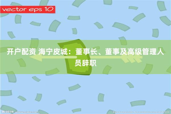 开户配资 海宁皮城：董事长、董事及高级管理人员辞职