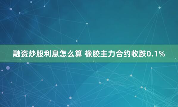 融资炒股利息怎么算 橡胶主力合约收跌0.1%
