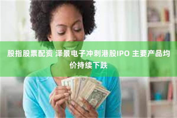 股指股票配资 泽景电子冲刺港股IPO 主要产品均价持续下跌