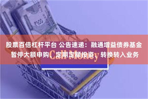 股票百倍杠杆平台 公告速递：融通增益债券基金 暂停大额申购、定期定额投资、转换转入业务