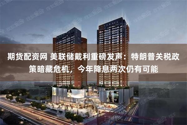 期货配资网 美联储戴利重磅发声：特朗普关税政策暗藏危机，今年降息两次仍有可能