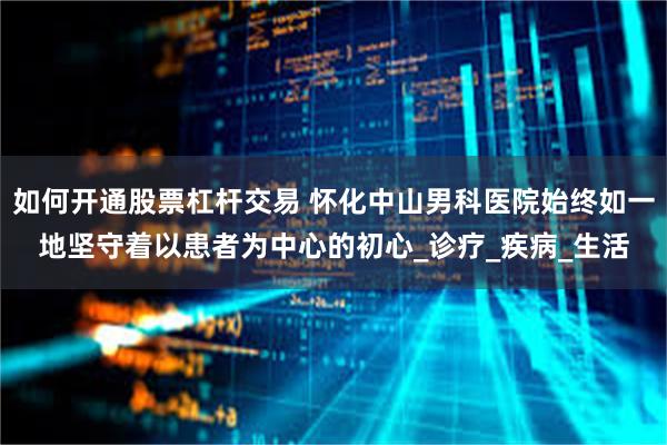如何开通股票杠杆交易 怀化中山男科医院始终如一地坚守着以患者为中心的初心_诊疗_疾病_生活