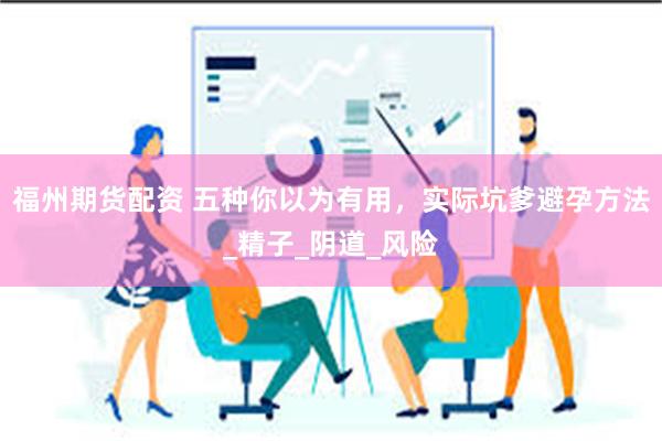 福州期货配资 五种你以为有用，实际坑爹避孕方法_精子_阴道_风险
