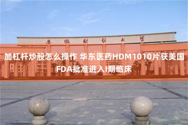 加杠杆炒股怎么操作 华东医药HDM1010片获美国FDA批准进入I期临床