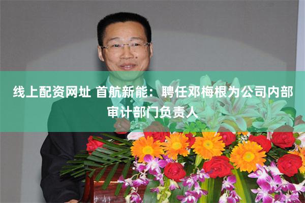 线上配资网址 首航新能：聘任邓梅根为公司内部审计部门负责人