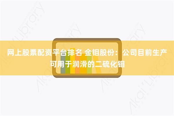 网上股票配资平台排名 金钼股份：公司目前生产可用于润滑的二硫化钼