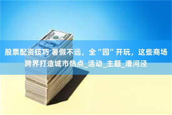 股票配资技巧 暑假不远，全“园”开玩，这些商场跨界打造城市热点_活动_主题_漕河泾
