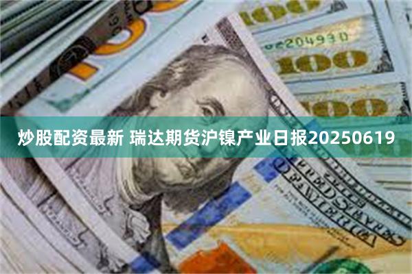 炒股配资最新 瑞达期货沪镍产业日报20250619