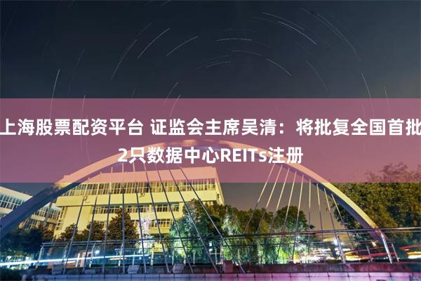 上海股票配资平台 证监会主席吴清：将批复全国首批2只数据中心REITs注册