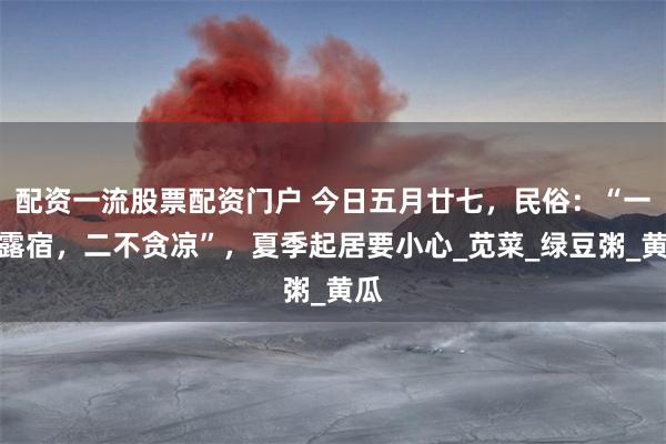 配资一流股票配资门户 今日五月廿七，民俗：“一不露宿，二不贪凉”，夏季起居要小心_苋菜_绿豆粥_黄瓜