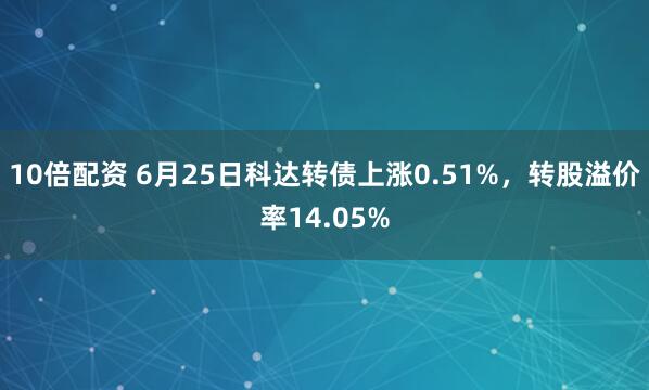 10倍配资 6月25日科达转债上涨0.51%，转股溢价率14.05%