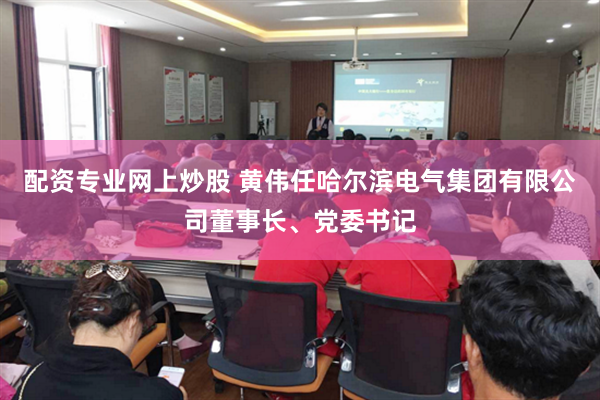 配资专业网上炒股 黄伟任哈尔滨电气集团有限公司董事长、党委书记