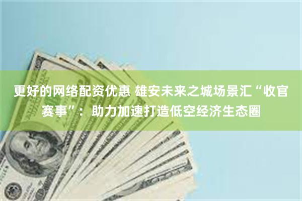 更好的网络配资优惠 雄安未来之城场景汇“收官赛事”：助力加速打造低空经济生态圈