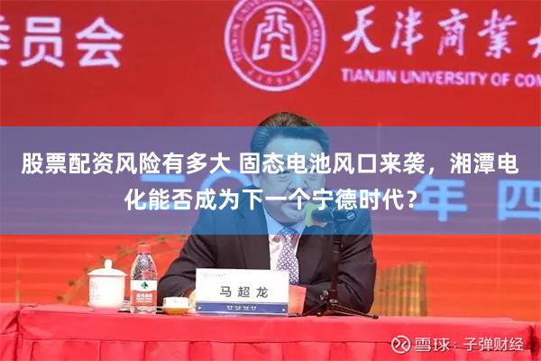 股票配资风险有多大 固态电池风口来袭，湘潭电化能否成为下一个宁德时代？