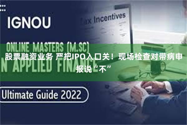 股票融资业务 严把IPO入口关！现场检查对带病申报说“不”