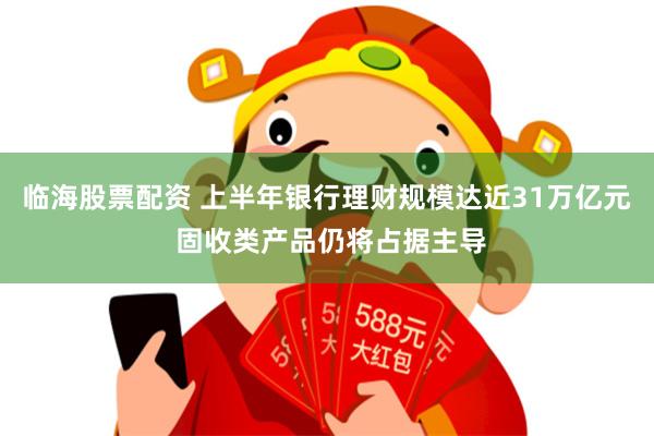 临海股票配资 上半年银行理财规模达近31万亿元 固收类产品仍将占据主导