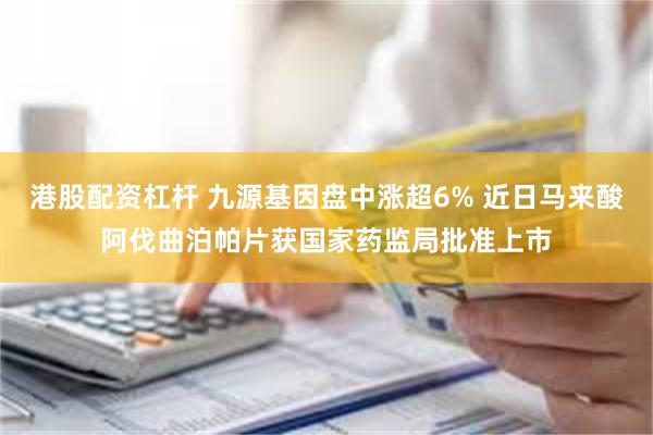 港股配资杠杆 九源基因盘中涨超6% 近日马来酸阿伐曲泊帕片获国家药监局批准上市