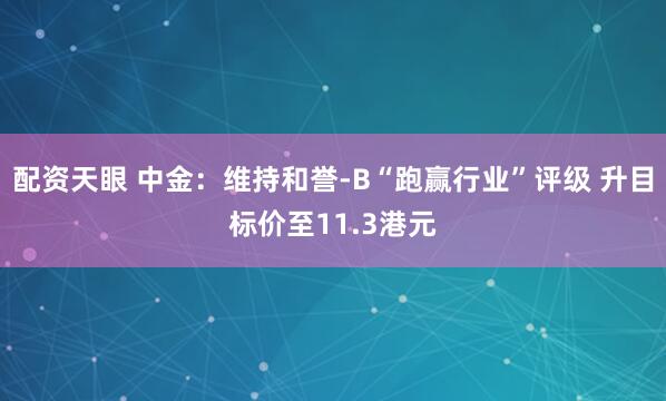 配资天眼 中金：维持和誉-B“跑赢行业”评级 升目标价至11.3港元
