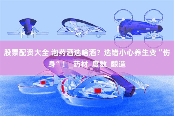 股票配资大全 泡药酒选啥酒？选错小心养生变“伤身”！_药材_度数_酿造