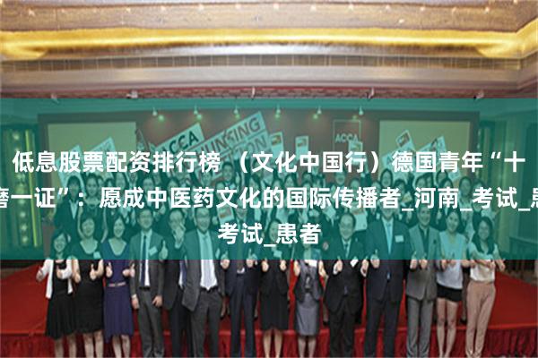 低息股票配资排行榜 （文化中国行）德国青年“十年磨一证”：愿成中医药文化的国际传播者_河南_考试_患者