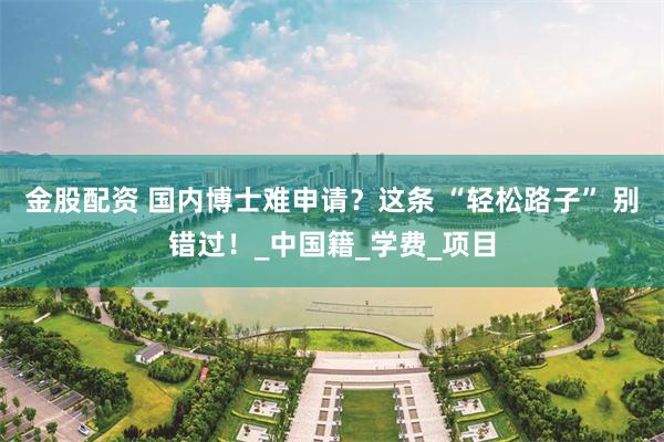 金股配资 国内博士难申请？这条 “轻松路子” 别错过！_中国籍_学费_项目