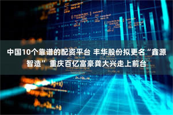 中国10个靠谱的配资平台 丰华股份拟更名“鑫源智造” 重庆百亿富豪龚大兴走上前台