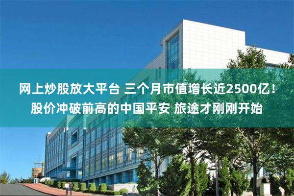 网上炒股放大平台 三个月市值增长近2500亿！股价冲破前高的中国平安 旅途才刚刚开始