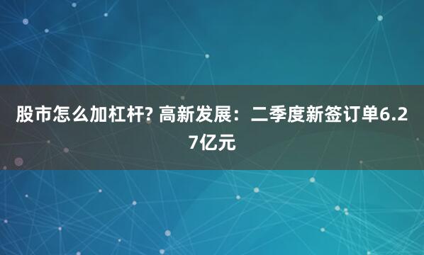 股市怎么加杠杆? 高新发展：二季度新签订单6.27亿元