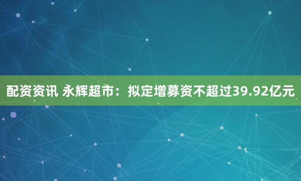 配资资讯 永辉超市：拟定增募资不超过39.92亿元