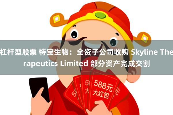 杠杆型股票 特宝生物：全资子公司收购 Skyline Therapeutics Limited 部分资产完成交割