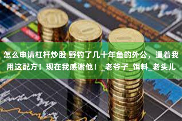 怎么申请杠杆炒股 野钓了几十年鱼的外公，逼着我用这配方！现在我感谢他！_老爷子_饵料_老头儿
