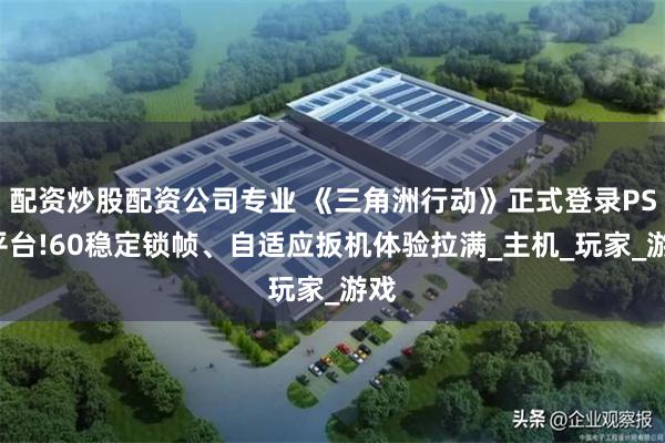 配资炒股配资公司专业 《三角洲行动》正式登录PS5平台!60稳定锁帧、自适应扳机体验拉满_主机_玩家_游戏
