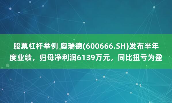股票杠杆举例 奥瑞德(600666.SH)发布半年度业绩，归母净利润6139万元，同比扭亏为盈