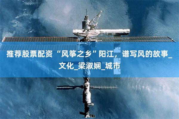 推荐股票配资 “风筝之乡”阳江，谱写风的故事_文化_梁淑娴_城市