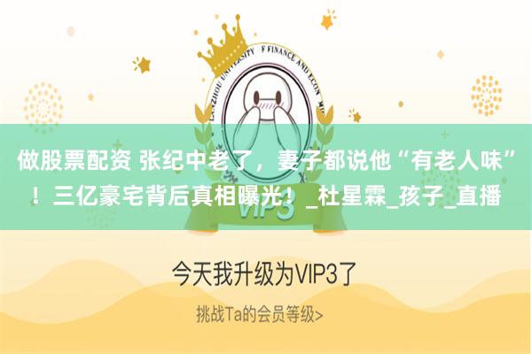 做股票配资 张纪中老了，妻子都说他“有老人味”！三亿豪宅背后真相曝光！_杜星霖_孩子_直播