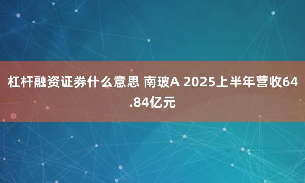 杠杆融资证券什么意思 南玻A 2025上半年营收64.84亿元