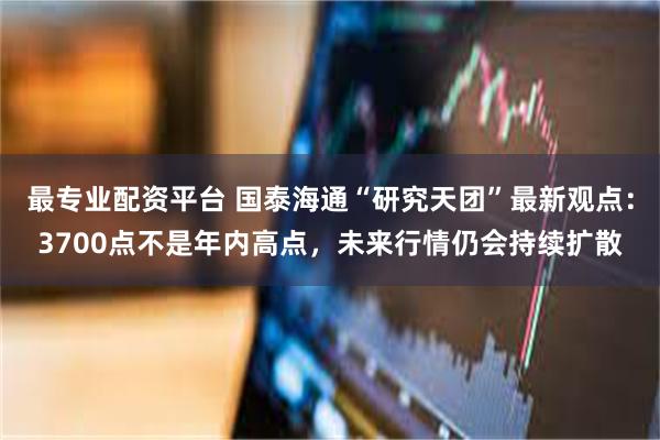 最专业配资平台 国泰海通“研究天团”最新观点：3700点不是年内高点，未来行情仍会持续扩散