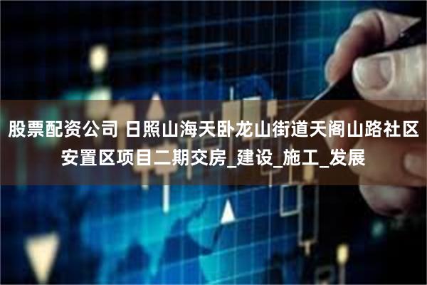 股票配资公司 日照山海天卧龙山街道天阁山路社区安置区项目二期交房_建设_施工_发展